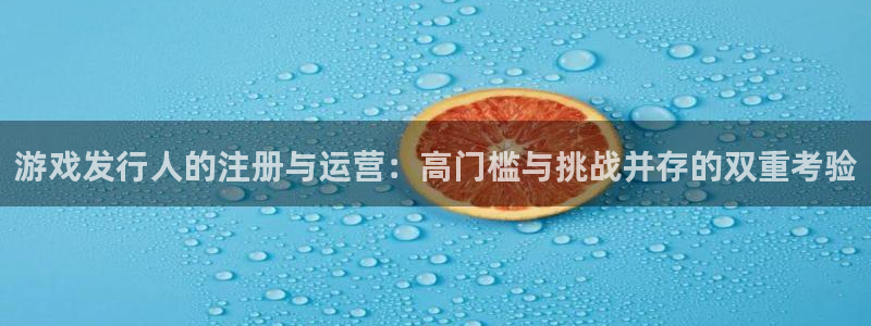 pp电子官网客服服务电话：游戏发行人的注册与运营：高门槛与挑战并存的双重考验